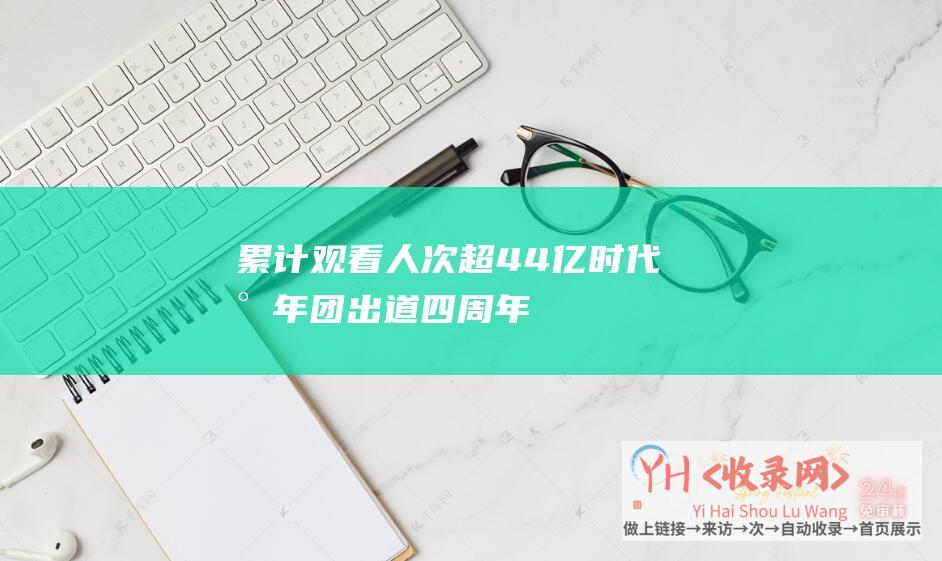 累计观看人次超4.4亿！时代少年团出道四周年演唱会系列活动圆满收官(累计观影人次)