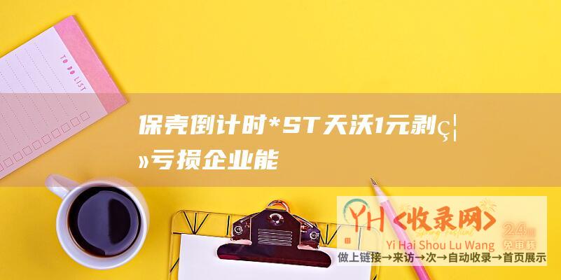 “保壳”倒计时！*ST天沃1元剥离亏损企业能否成功18日股东会或将揭晓(保壳产品)