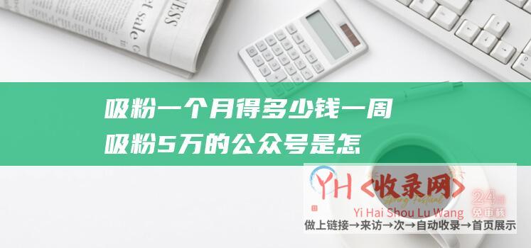 吸粉一个月得多少钱一周吸粉5万的公众号是怎