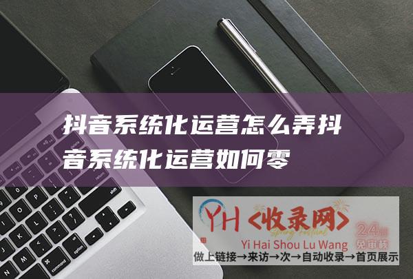 抖音系统化运营怎么弄 (抖音系统化运营-如何零成本快速搭建内容团队)