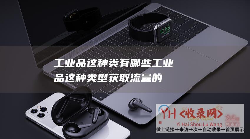 工业品这种类有哪些 (工业品这种类型获取流量的渠道有哪些)