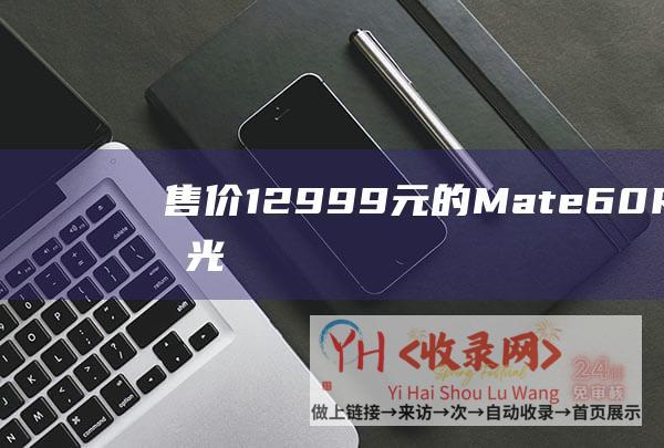 售价12999元的Mate60 RS开售秒光 (售价46.98万元起-2月26日规模交付-华为正式发布问界M9)