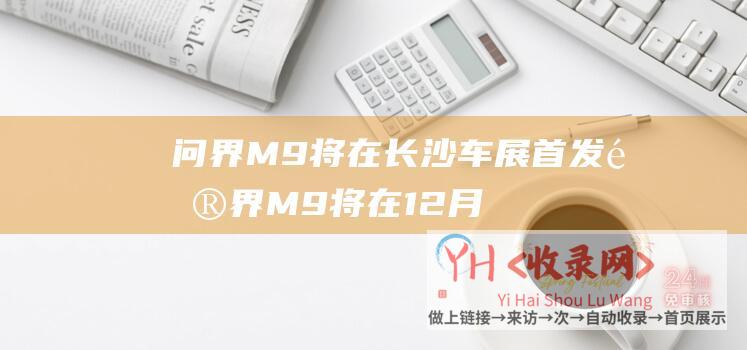 问界M9将在长沙车展首发 (问界M9将在12月26日正式发布-华为余承东官宣)