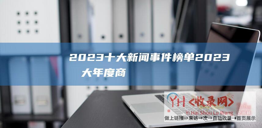 2023十大新闻事件榜单2023十大年度商