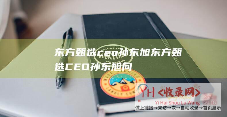 东方甄选ceo 孙东旭 (东方甄选CEO孙东旭向董宇辉道歉-我-不职业)