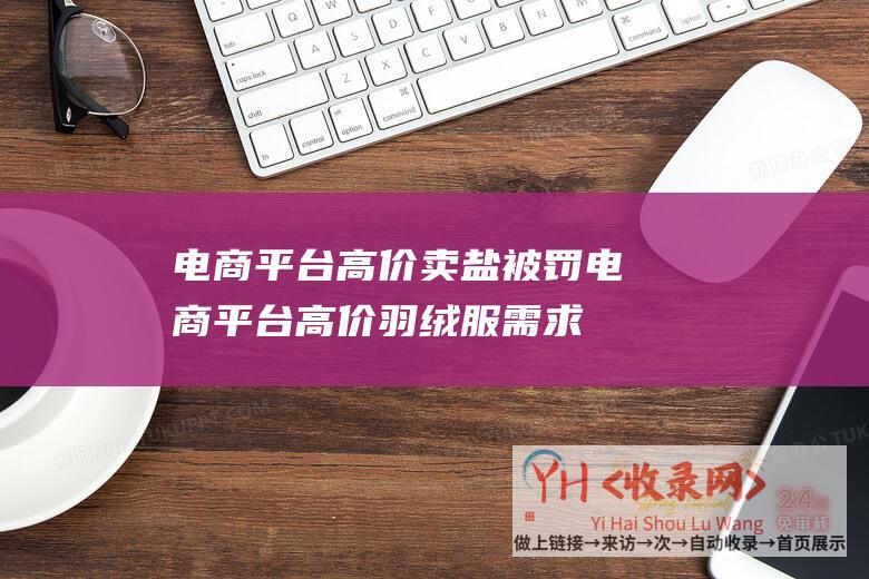 电商平台高价卖盐被罚 (电商平台高价羽绒服需求很低-7800元的羽绒服销量为个位数)