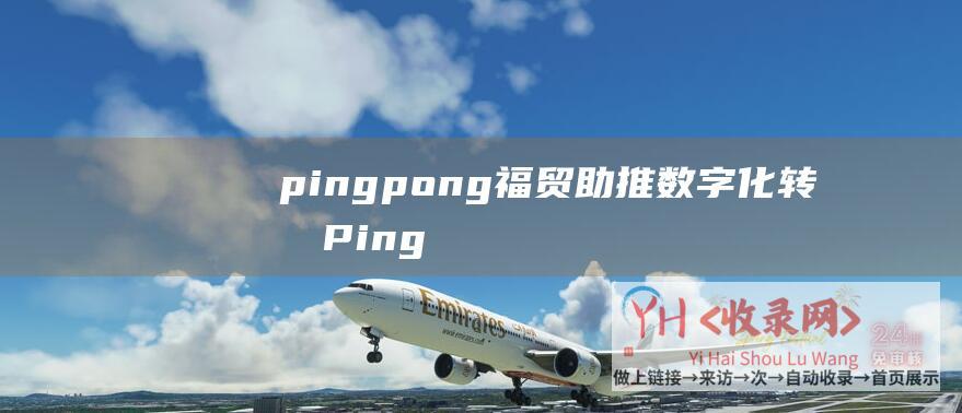 pingpong福贸助推数字化转型 (PingPong福贸外贸收款多维优势全面畅通全球资金连接-企业出海收款难)