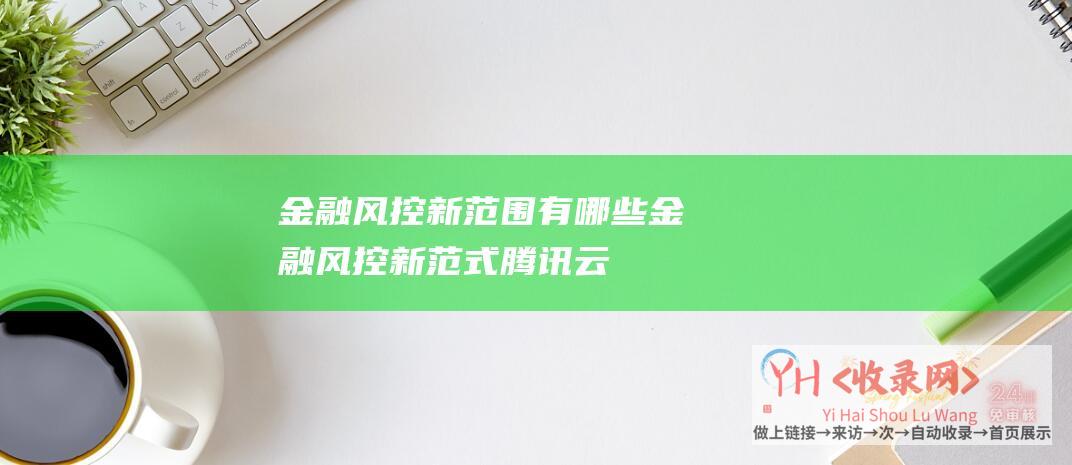 金融风控新范围有哪些 (金融风控新范式！腾讯云李超谈大模型如何进入金融核心业务)