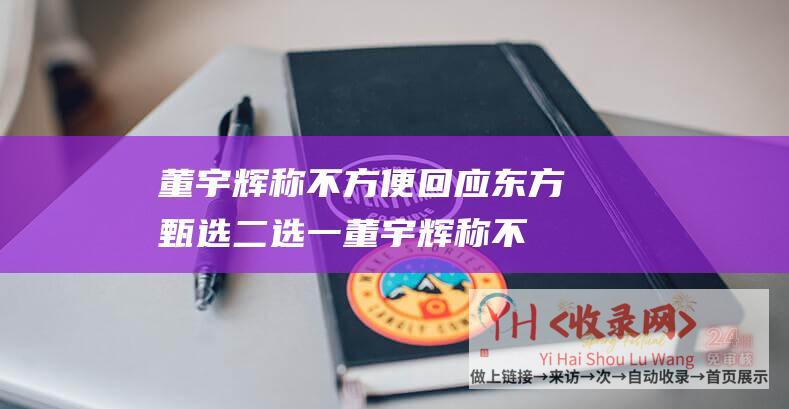 董宇辉称不方便回应东方甄选二选一 (董宇辉称不方便回应二选一-事件走向未明-小作文)