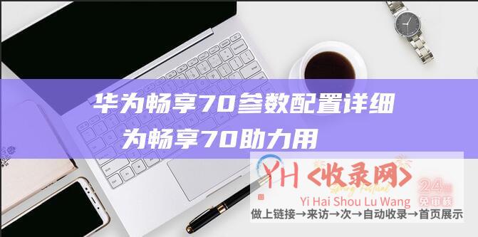 华为畅享70参数配置详细 (华为畅享70助力用户告别电量焦虑-一周两充-超能续航)