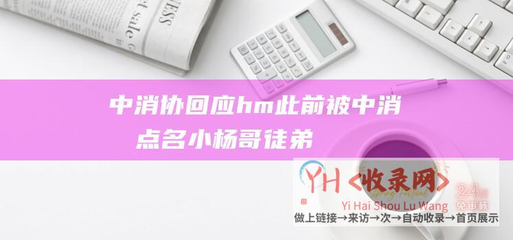 中消协回应hm此前被中消协点名小杨哥徒弟