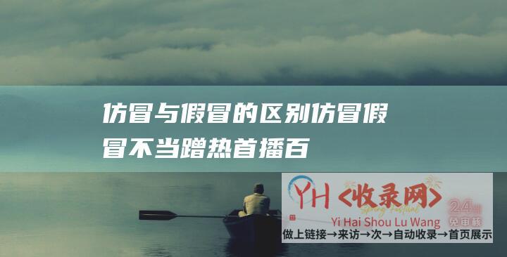 仿冒与假冒的区别 (仿冒假冒-不当蹭热-首播百万流量被封！抖音回应封禁-西方臻选)