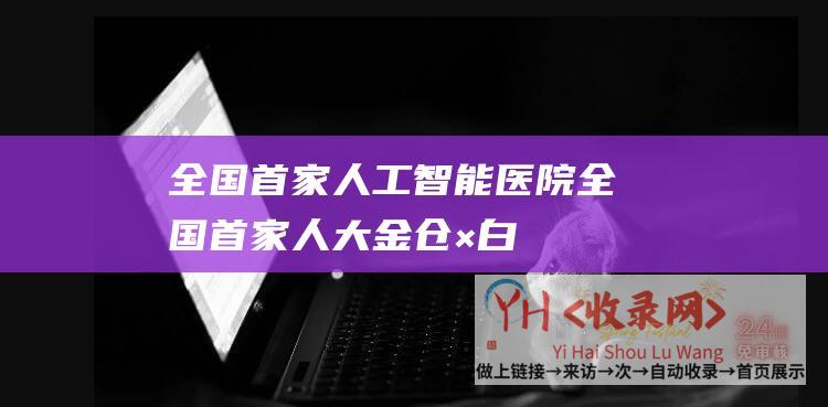 全国首家人工智能医院 (全国首家！人大金仓×白象团体数字化成绩惠及上万人)