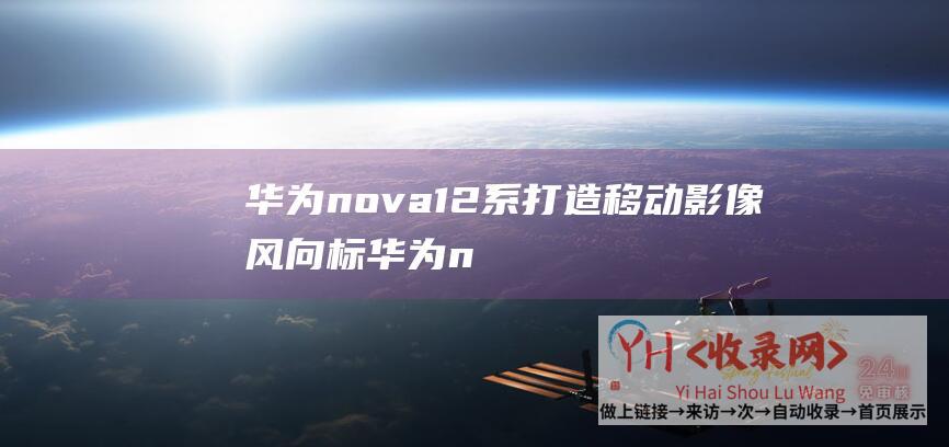 华为nova12系打造移动影像风向标 (华为nova来了！nova-Ultra影像参数出炉-12)