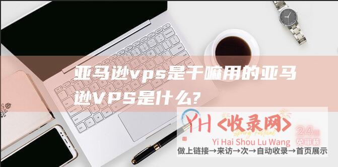 亚马逊vps是干嘛用的 (亚马逊VPS是什么?亚马逊VPS有什么优势及作用?)