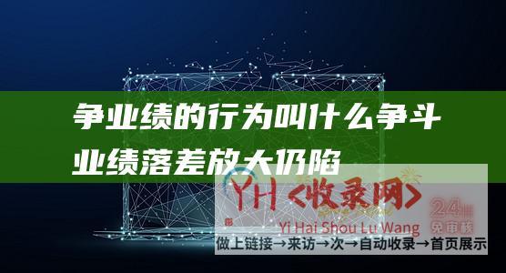 争业绩的行为叫什么 (争斗 - 业绩落差放大 - 仍陷兼并僵局 - 斗鱼虎牙 - 不时)