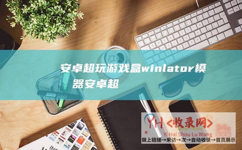 安卓超玩游戏盒winlator模拟器 (安卓超Windows成全球最常用操作系统)