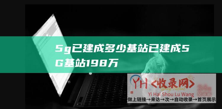 5g已建成多少基站 (已建成5G基站19.8万个 - 工信部 - 套餐用户超5000万)