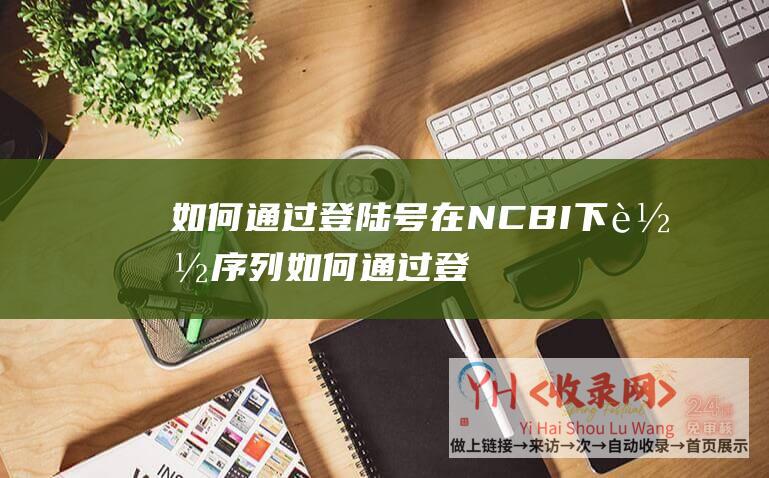 如何通过登陆号在NCBI下载序列 (如何通过登陆页面吸引新客户-成都哪家专业网站制作)