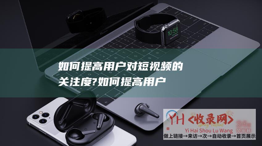 如何提高用户对短视频的关注度? (如何提高用户对网站设计的好感度)