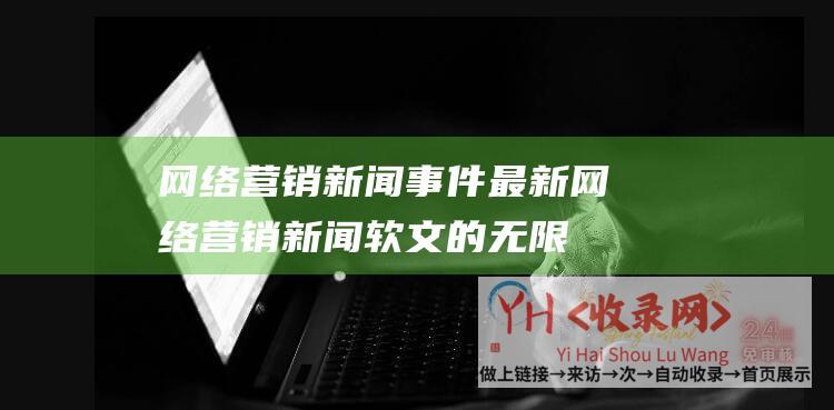 网络营销新闻事件最新网络营销新闻软文的无限