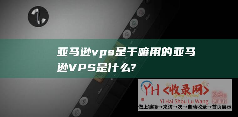 亚马逊vps是干嘛用的 (亚马逊VPS是什么?亚马逊商家有必要购置VPS云主机吗?)