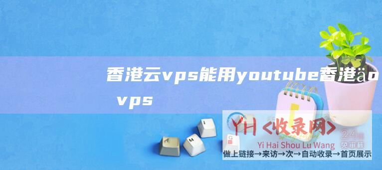 香港云vps能用youtube (香港云vps主机租用须要留意的几小事项 - 香港直连vps)