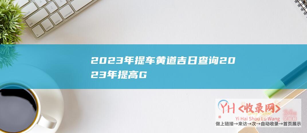 2023年提车黄道吉日查询 (2023年提高Google关键词排名的方法-如何提高谷歌关排名)