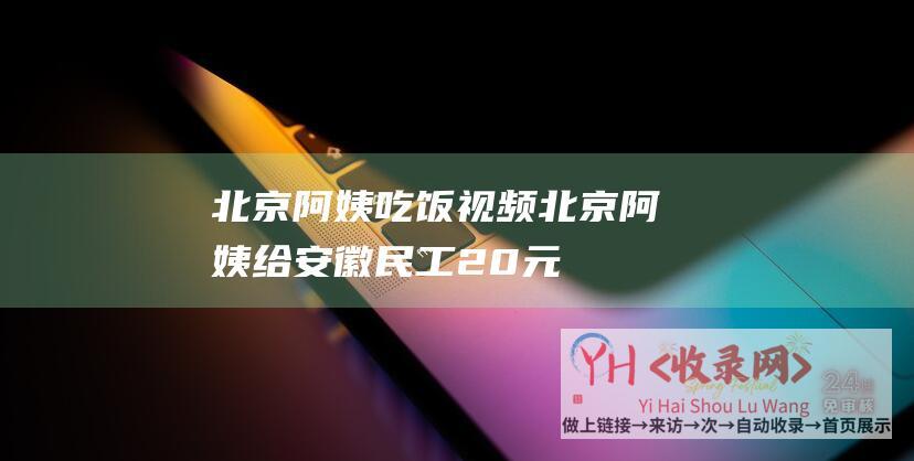 北京阿姨吃饭视频 (北京阿姨给安徽民工20元-2004年-18年后还恩人19元-为啥)