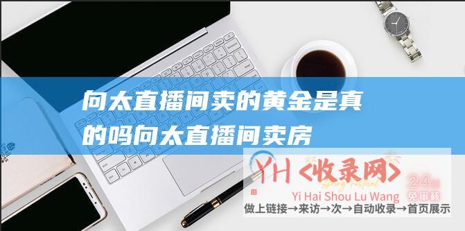 向太直播间卖的黄金是真的吗 (向太直播间卖房！800万豪宅竟被00后拍下！)