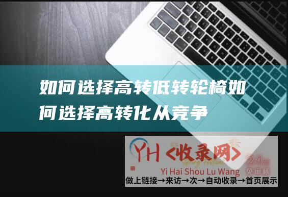 如何选择高转低转轮椅 (如何选择高转化-从竞争度-搜索量到用户意图-解析高转化的选择与应用-获取稳定流量)