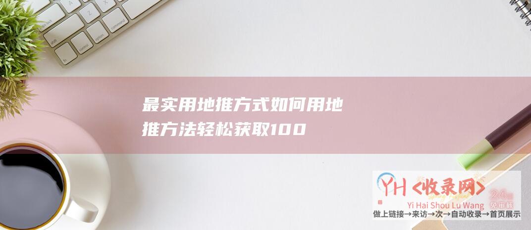 最实用地推方式 (如何用地推方法轻松获取1000个抖音粉丝-让你的账户获得高曝光率！-打造有效的抖音地推计划)