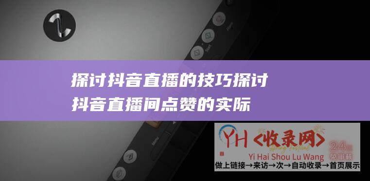 探讨抖音直播的技巧 (探讨抖音直播间点赞的实际意义与影响-抖音直播间点赞)