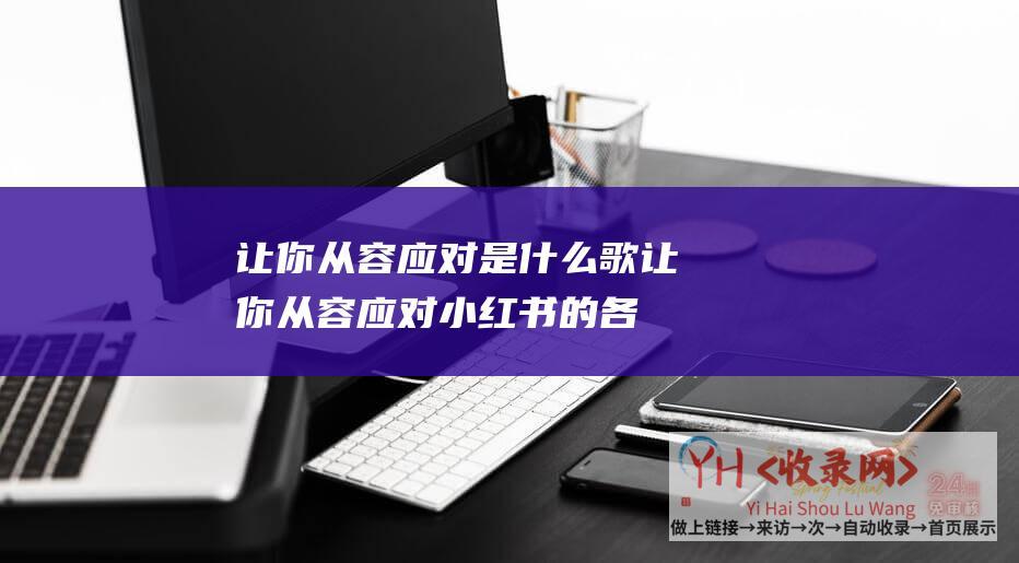 让你从容应对是什么歌 (让你从容应对小红书的各种挑战-让你在瞬息万变的社交圈中找到自己的位置-小红书账号定位指南-最新的用户分类及使用建议)