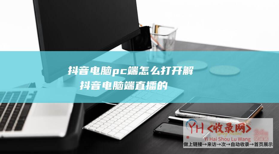 抖音电脑pc端怎么打开解析抖音电脑端直播的