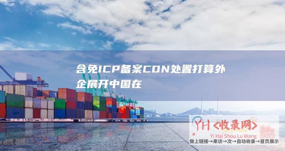 含免ICP备案CDN处置打算-外企展开中国在线业务的三种网络减速打算 (icp备什么意思)