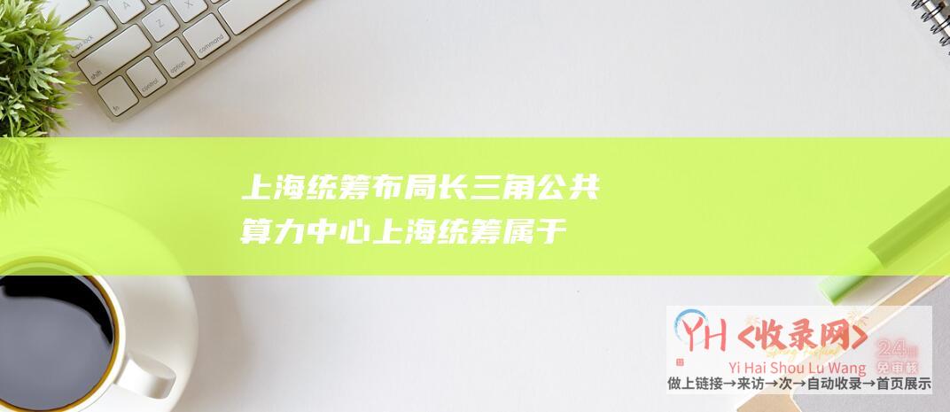 上海统筹布局长三角公共算力中心上海统筹属于