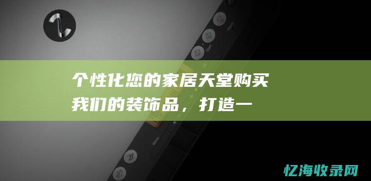 个性化您的家居天堂：购买我们的装饰品，打造一个真正属于您的梦想之家 (个性化的家校关爱方案怎么写)