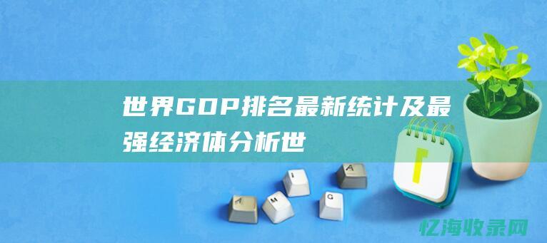 世界GDP排名：最新统计及最强经济体分析 (世界gdp排行榜2023)