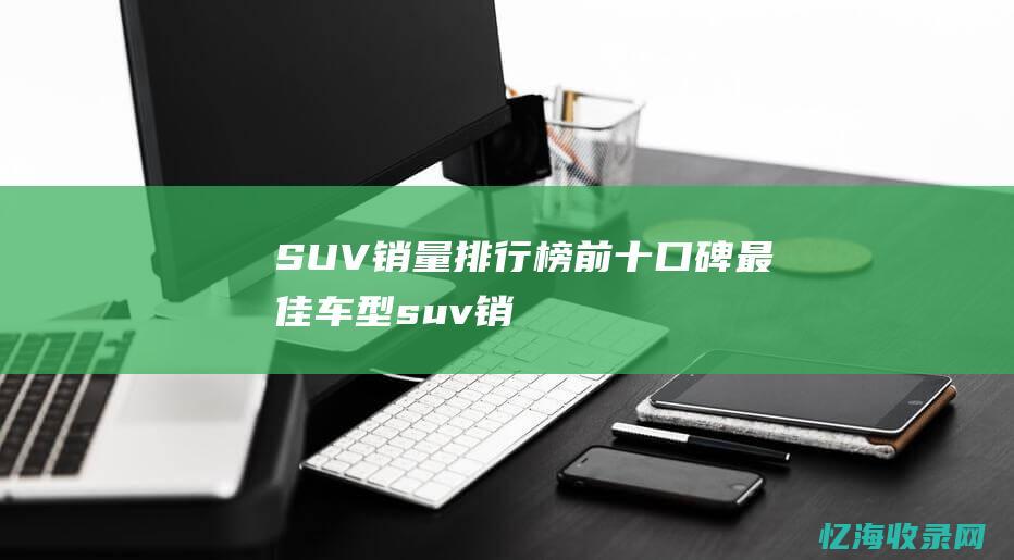 SUV 销量排行榜前十：口碑最佳车型 (suv销量排行榜前十口碑最好)