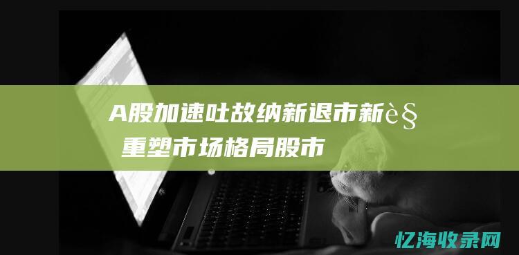 A股加速吐故纳新-退市新规重塑市场格局 (股市加速下跌是什么意思)