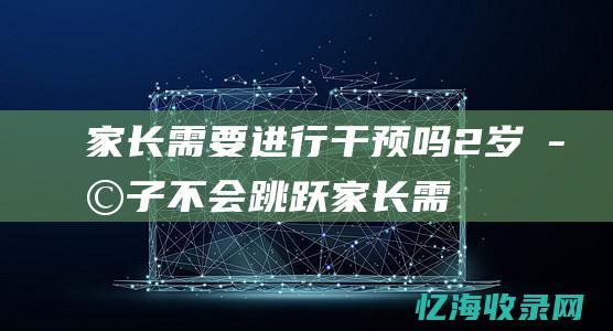 家长需要进行干预吗-2岁孩子不会跳跃 (家长需要进行家庭教育调查)