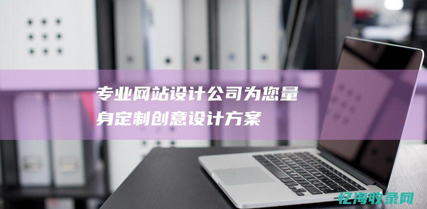 专业网站设计公司：为您量身定制创意设计方案 (专业网站设计的公司)