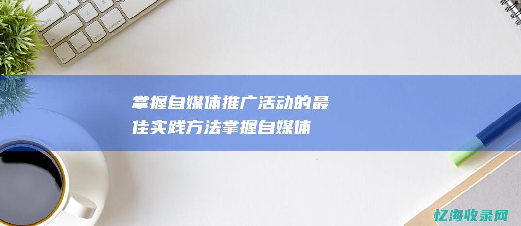 掌握自媒体推广活动的最佳实践方法掌握自媒体