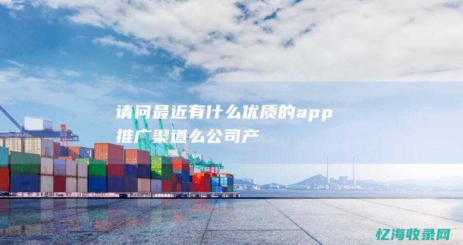 请问最近有什么优质的app推广渠道么-公司产品需要推广 (请问最近有什么好处)