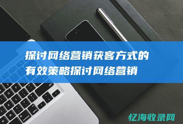 探讨网络营销获客方式的有效策略 (探讨网络营销实验报告)