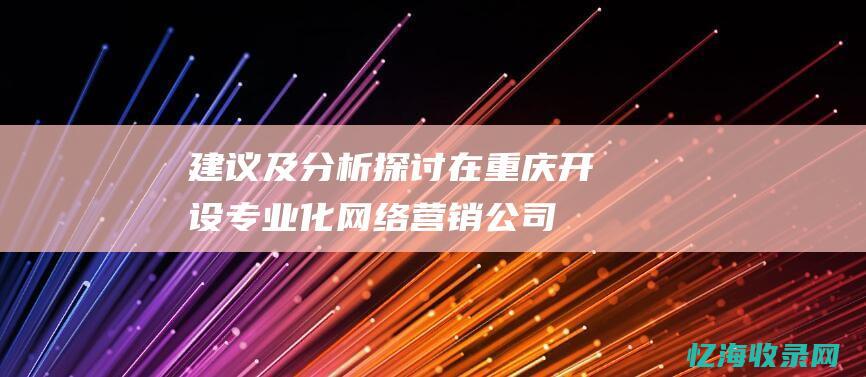 建议及分析-探讨在重庆开设专业化网络营销公司的市场前景及客户接受度 (建议和分析)