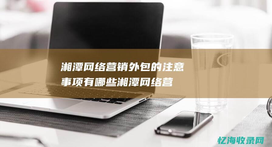 湘潭网络营销外包的注意事项有哪些湘潭网络营