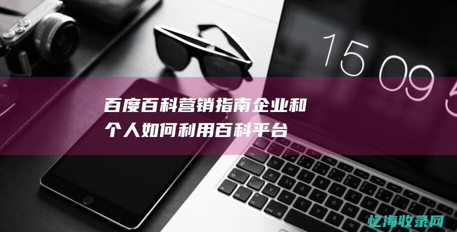 百度百科营销指南-企业和个人如何利用百科平台实现营销目标 (百度百科营销推广)