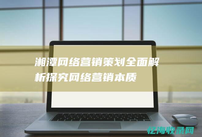 湘潭网络营销策划全面解析探究网络营销本质